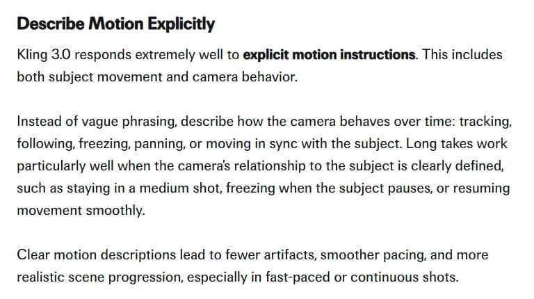 fal's Kling 3.0 prompting guide, Describe Motion Explicitly section, saying Kling 3.0 responds well to explicit motion instructions covering subject movement and camera behavior, that long takes work when the camera's relationship to the subject is clearly defined, and that clear motion descriptions lead to fewer artifacts especially in fast-paced or continuous shots